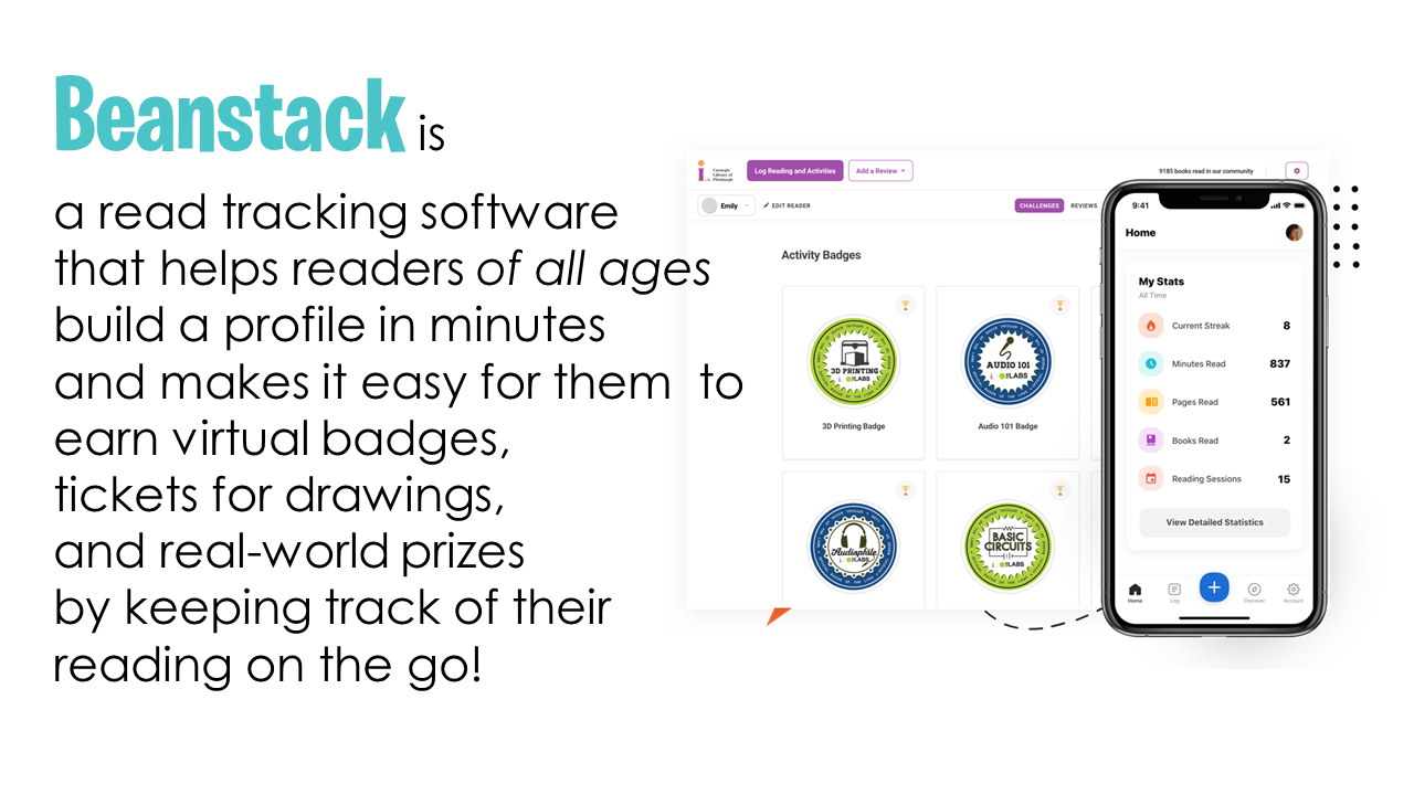 Beanstack is a read tracking software that helps readers of all ages build a profile in minutes and makes it easy for them  to earn virtual badges,  tickets for drawings,  and real-world prizes  by keeping track of their reading on the go! 