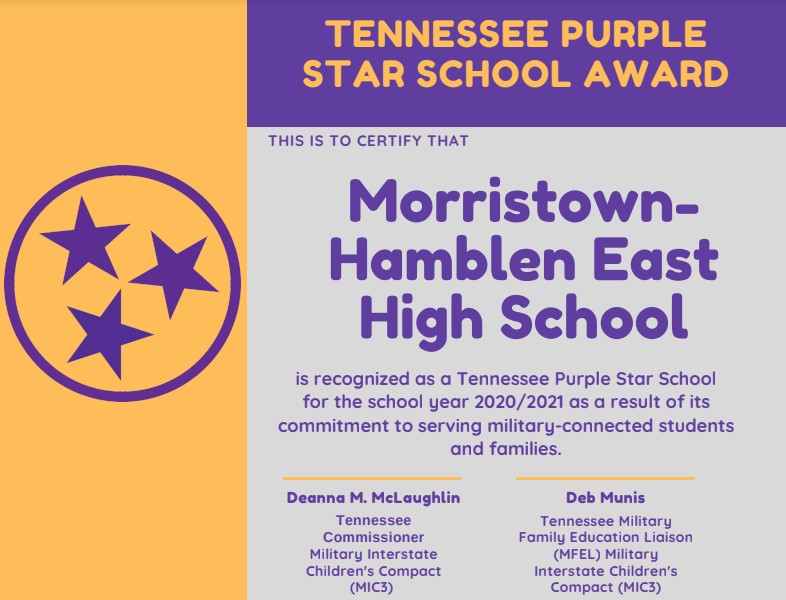 TENNESSEE PURPLE STAR SCHOOL AWARD THIS IS TO CERTIFY THAT Morristown- Hamblen East High School is recognized as a Tennessee Purple Star School for the school year 2020/2021 as a result of its commitment to serving military-connected students and families. Deanna M. McLaughlin Tennessee Commissioner Military Interstate Children's Compact (MIC3) Deb Munis Tennessee Military Family Education Liaison (MFEL) Military Interstate Children's Compact (MIC3) TENNESSEE PURPLE STAR SCHOOL AWARD THIS IS TO CERTIFY THAT Morristown- Hamblen East High School is recognized as a Tennessee Purple Star School for the school year 2020/2021 as a result of its commitment to serving military-connected students and families. Deanna M. McLaughlin Tennessee Commissioner Military Interstate Children's Compact (MIC3) Deb Munis Tennessee Military Family Education Liaison (MFEL) Military Interstate Children's Compact (MIC3)
