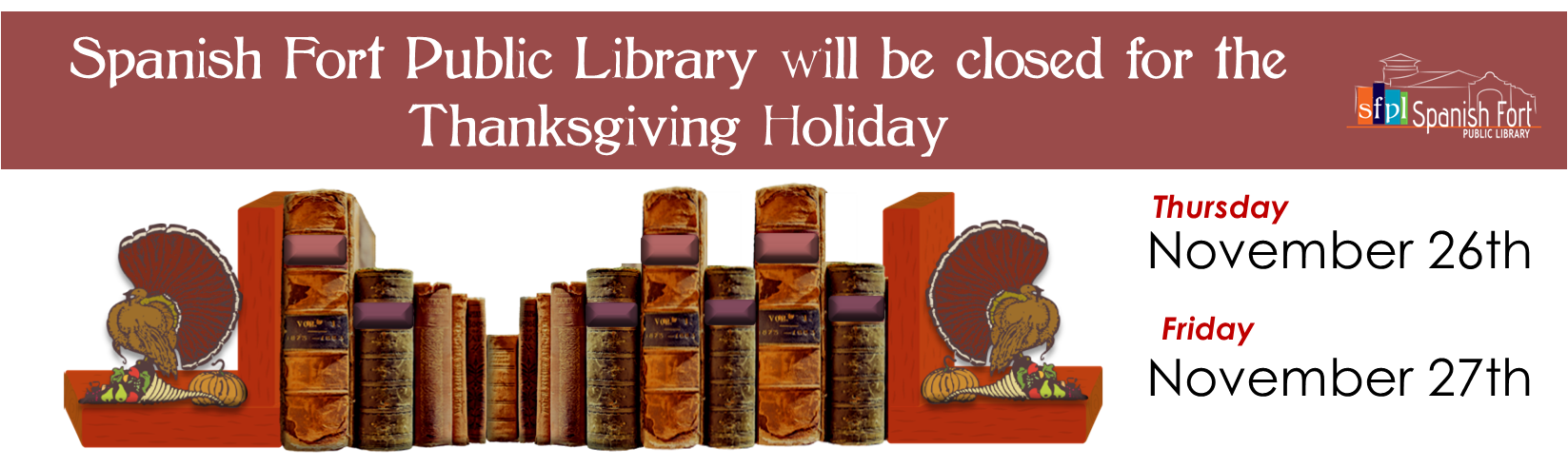 Spanish Fort Public Library will be closed for the Thanksgiving Holiday Thursday, November 26th, and Friday November, 27th. Spanish Fort Public Library will be closed for the Thanksgiving Holiday Thursday, November 26th, and Friday November, 27th.