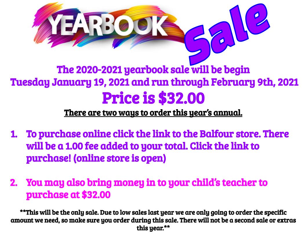 The 2020-2021 yearbook sale will be begin Tuesday January 19, 2021 and run through February 9th, 2021 Price is $32.00 There are two ways to order this year’s annual. To purchase online click the link to the Balfour store. There will be a 1.00 fee added to your total. Click the link to purchase! (online store is open) You may also bring money in to your child’s teacher to purchase at $32.00 **This will be the only sale. Due to low sales last year we are only going to order the specific amount we need, so make sure you order during this sale. There will not be a second sale or extras this year.** The 2020-2021 yearbook sale will be begin Tuesday January 19, 2021 and run through February 9th, 2021 Price is $32.00 There are two ways to order this year’s annual. To purchase online click the link to the Balfour store. There will be a 1.00 fee added to your total. Click the link to purchase! (online store is open) You may also bring money in to your child’s teacher to purchase at $32.00 **This will be the only sale. Due to low sales last year we are only going to order the specific amount we need, so make sure you order during this sale. There will not be a second sale or extras this year.**
