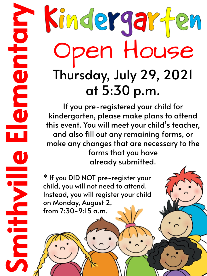 Kindergarten Open House - Thursday, July 29, 2021 at 5:30 p.m. If you pre-registered your child for kindergarten, please make plans to attend this event. You will meet your child’s teacher, and also fill out any remaining forms, or make any changes that are necessary to the forms that you have already submitted. * If you DID NOT pre-register your child, you will not need to attend. Instead, you will register your child on Monday, August 2, from 7:30-9:15 a.m. Kindergarten Open House - Thursday, July 29, 2021 at 5:30 p.m. If you pre-registered your child for kindergarten, please make plans to attend this event. You will meet your child’s teacher, and also fill out any remaining forms, or make any changes that are necessary to the forms that you have already submitted. * If you DID NOT pre-register your child, you will not need to attend. Instead, you will register your child on Monday, August 2, from 7:30-9:15 a.m.
